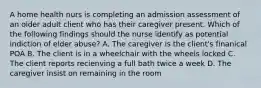 A home health nurs is completing an admission assessment of an older adult client who has their caregiver present. Which of the following findings should the nurse identify as potential indiction of elder abuse? A. The caregiver is the client's finanical POA B. The client is in a wheelchair with the wheels locked C. The client reports recienving a full bath twice a week D. The caregiver insist on remaining in the room