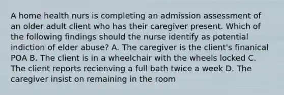 A home health nurs is completing an admission assessment of an older adult client who has their caregiver present. Which of the following findings should the nurse identify as potential indiction of elder abuse? A. The caregiver is the client's finanical POA B. The client is in a wheelchair with the wheels locked C. The client reports recienving a full bath twice a week D. The caregiver insist on remaining in the room