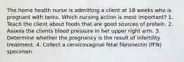 The home health nurse is admitting a client at 18 weeks who is pregnant with twins. Which nursing action is most important? 1. Teach the client about foods that are good sources of protein. 2. Assess the clients blood pressure in her upper right arm. 3. Determine whether the pregnancy is the result of infertility treatment. 4. Collect a cervicovaginal fetal fibronectin (fFN) specimen.