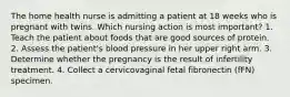 The home health nurse is admitting a patient at 18 weeks who is pregnant with twins. Which nursing action is most important? 1. Teach the patient about foods that are good sources of protein. 2. Assess the patient's blood pressure in her upper right arm. 3. Determine whether the pregnancy is the result of infertility treatment. 4. Collect a cervicovaginal fetal fibronectin (fFN) specimen.