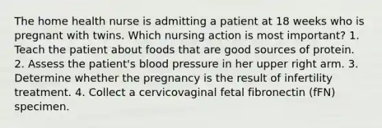 The home health nurse is admitting a patient at 18 weeks who is pregnant with twins. Which nursing action is most important? 1. Teach the patient about foods that are good sources of protein. 2. Assess the patient's blood pressure in her upper right arm. 3. Determine whether the pregnancy is the result of infertility treatment. 4. Collect a cervicovaginal fetal fibronectin (fFN) specimen.