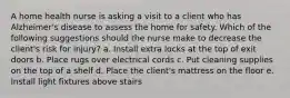 A home health nurse is asking a visit to a client who has Alzheimer's disease to assess the home for safety. Which of the following suggestions should the nurse make to decrease the client's risk for injury? a. Install extra locks at the top of exit doors b. Place rugs over electrical cords c. Put cleaning supplies on the top of a shelf d. Place the client's mattress on the floor e. Install light fixtures above stairs