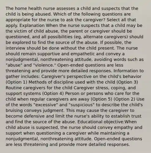 The home health nurse assesses a child and suspects that the child is being abused. Which of the following questions are appropriate for the nurse to ask the caregiver? Select all that apply. Explanation When the nurse suspects that a child may be the victim of child abuse, the parent or caregiver should be questioned, and all possibilities (eg, alternate caregivers) should be explored to find the source of the abuse. If possible, the interview should be done without the child present. The nurse should remain supportive and empathetic and convey a nonjudgmental, nonthreatening attitude, avoiding words such as "abuse" and "violence." Open-ended questions are less threatening and provide more detailed responses. Information to gather includes: Caregiver's perspective on the child's behavior (Option 1) Methods of discipline used with the child (Option 3) Routine caregivers for the child Caregiver stress, coping, and support systems (Option 4) Person or persons who care for the child when regular caregivers are away (Option 5) (Option 2) Use of the words "excessive" and "suspicious" to describe the child's bruising conveys judgment. This may cause the caregiver to become defensive and limit the nurse's ability to establish trust and find the source of the abuse. Educational objective:When child abuse is suspected, the nurse should convey empathy and support when questioning a caregiver while maintaining a nonjudgmental, nonthreatening attitude. Open-ended questions are less threatening and provide more detailed responses.