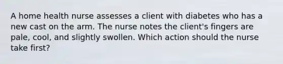 A home health nurse assesses a client with diabetes who has a new cast on the arm. The nurse notes the client's fingers are pale, cool, and slightly swollen. Which action should the nurse take first?