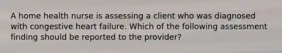 A home health nurse is assessing a client who was diagnosed with congestive heart failure. Which of the following assessment finding should be reported to the provider?