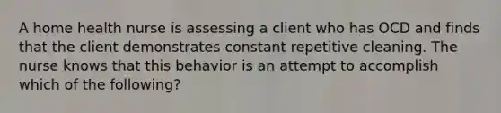 A home health nurse is assessing a client who has OCD and finds that the client demonstrates constant repetitive cleaning. The nurse knows that this behavior is an attempt to accomplish which of the following?