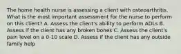 The home health nurse is assessing a client with osteoarthritis. What is the most important assessment for the nurse to perform on this client? A. Assess the client's ability to perform ADLs B. Assess if the client has any broken bones C. Assess the client's pain level on a 0-10 scale D. Assess if the client has any outside family help