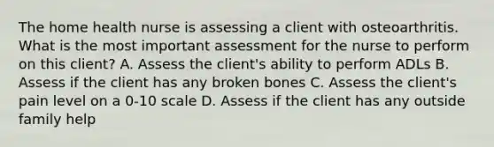 The home health nurse is assessing a client with osteoarthritis. What is the most important assessment for the nurse to perform on this client? A. Assess the client's ability to perform ADLs B. Assess if the client has any broken bones C. Assess the client's pain level on a 0-10 scale D. Assess if the client has any outside family help