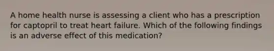 A home health nurse is assessing a client who has a prescription for captopril to treat heart failure. Which of the following findings is an adverse effect of this medication?