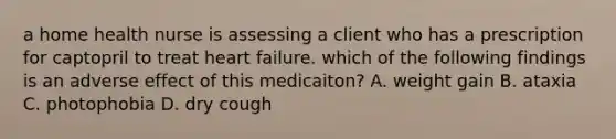 a home health nurse is assessing a client who has a prescription for captopril to treat heart failure. which of the following findings is an adverse effect of this medicaiton? A. weight gain B. ataxia C. photophobia D. dry cough