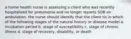 a home health nurse is assessing a client who was recently hospitalized for pneumonia and no longer reports SOB on ambulation. the nurse should identify that the client tis in which of the following stages of the natural history or disease model a. incubation period b. stage of susceptibility c. stage of chronic illness d. stage of recovery, disability, or death