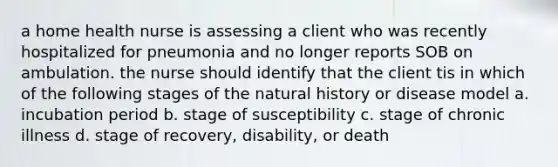 a home health nurse is assessing a client who was recently hospitalized for pneumonia and no longer reports SOB on ambulation. the nurse should identify that the client tis in which of the following stages of the natural history or disease model a. incubation period b. stage of susceptibility c. stage of chronic illness d. stage of recovery, disability, or death