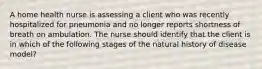 A home health nurse is assessing a client who was recently hospitalized for pneumonia and no longer reports shortness of breath on ambulation. The nurse should identify that the client is in which of the following stages of the natural history of disease model?