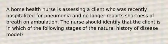 A home health nurse is assessing a client who was recently hospitalized for pneumonia and no longer reports shortness of breath on ambulation. The nurse should identify that the client is in which of the following stages of the natural history of disease model?