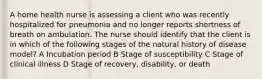 A home health nurse is assessing a client who was recently hospitalized for pneumonia and no longer reports shortness of breath on ambulation. The nurse should identify that the client is in which of the following stages of the natural history of disease model? A Incubation period B Stage of susceptibility C Stage of clinical illness D Stage of recovery, disability, or death