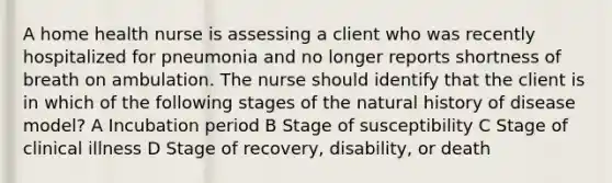 A home health nurse is assessing a client who was recently hospitalized for pneumonia and no longer reports shortness of breath on ambulation. The nurse should identify that the client is in which of the following stages of the natural history of disease model? A Incubation period B Stage of susceptibility C Stage of clinical illness D Stage of recovery, disability, or death