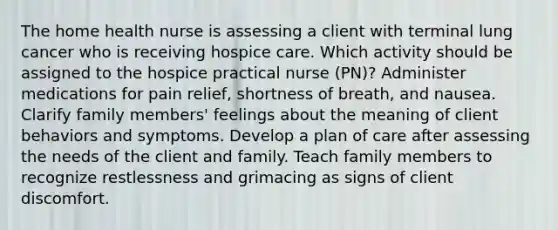 The home health nurse is assessing a client with terminal lung cancer who is receiving hospice care. Which activity should be assigned to the hospice practical nurse (PN)? Administer medications for pain relief, shortness of breath, and nausea. Clarify family members' feelings about the meaning of client behaviors and symptoms. Develop a plan of care after assessing the needs of the client and family. Teach family members to recognize restlessness and grimacing as signs of client discomfort.