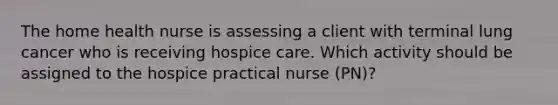 The home health nurse is assessing a client with terminal lung cancer who is receiving hospice care. Which activity should be assigned to the hospice practical nurse (PN)?