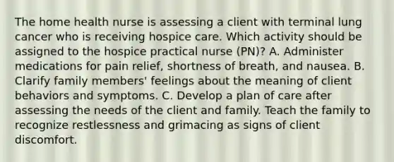 The home health nurse is assessing a client with terminal lung cancer who is receiving hospice care. Which activity should be assigned to the hospice practical nurse (PN)? A. Administer medications for pain relief, shortness of breath, and nausea. B. Clarify family members' feelings about the meaning of client behaviors and symptoms. C. Develop a plan of care after assessing the needs of the client and family. Teach the family to recognize restlessness and grimacing as signs of client discomfort.