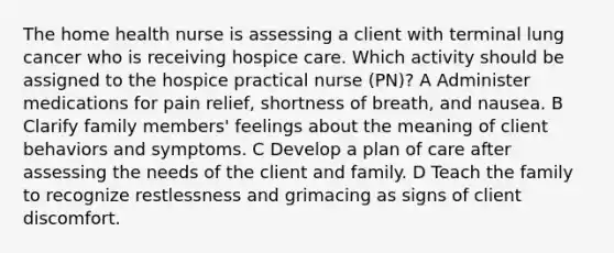 The home health nurse is assessing a client with terminal lung cancer who is receiving hospice care. Which activity should be assigned to the hospice practical nurse (PN)? A Administer medications for pain relief, shortness of breath, and nausea. B Clarify family members' feelings about the meaning of client behaviors and symptoms. C Develop a plan of care after assessing the needs of the client and family. D Teach the family to recognize restlessness and grimacing as signs of client discomfort.