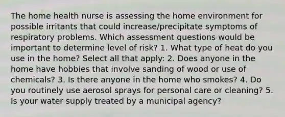 The home health nurse is assessing the home environment for possible irritants that could increase/precipitate symptoms of respiratory problems. Which assessment questions would be important to determine level of risk? 1. What type of heat do you use in the home? Select all that apply: 2. Does anyone in the home have hobbies that involve sanding of wood or use of chemicals? 3. Is there anyone in the home who smokes? 4. Do you routinely use aerosol sprays for personal care or cleaning? 5. Is your water supply treated by a municipal agency?