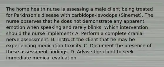 The home health nurse is assessing a male client being treated for Parkinson's disease with carbidopa-levodopa (Sinemet). The nurse observes that he does not demonstrate any apparent emotion when speaking and rarely blinks. Which intervention should the nurse implement? A. Perform a complete cranial nerve assessment. B. Instruct the client that he may be experiencing medication toxicity. C. Document the presence of these assessment findings. D. Advise the client to seek immediate medical evaluation.