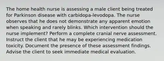 The home health nurse is assessing a male client being treated for Parkinson disease with carbidopa-levodopa. The nurse observes that he does not demonstrate any apparent emotion when speaking and rarely blinks. Which intervention should the nurse implement? Perform a complete cranial nerve assessment. Instruct the client that he may be experiencing medication toxicity. Document the presence of these assessment findings. Advise the client to seek immediate medical evaluation.