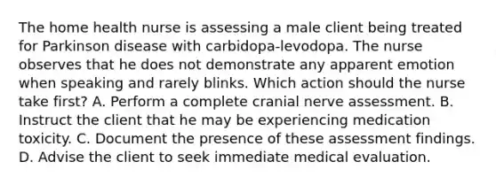 The home health nurse is assessing a male client being treated for Parkinson disease with carbidopa-levodopa. The nurse observes that he does not demonstrate any apparent emotion when speaking and rarely blinks. Which action should the nurse take first? A. Perform a complete cranial nerve assessment. B. Instruct the client that he may be experiencing medication toxicity. C. Document the presence of these assessment findings. D. Advise the client to seek immediate medical evaluation.