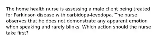 The home health nurse is assessing a male client being treated for Parkinson disease with carbidopa-levodopa. The nurse observes that he does not demonstrate any apparent emotion when speaking and rarely blinks. Which action should the nurse take first?