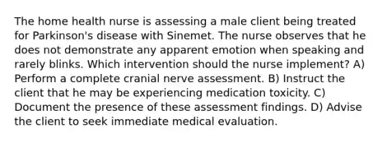 The home health nurse is assessing a male client being treated for Parkinson's disease with Sinemet. The nurse observes that he does not demonstrate any apparent emotion when speaking and rarely blinks. Which intervention should the nurse implement? A) Perform a complete cranial nerve assessment. B) Instruct the client that he may be experiencing medication toxicity. C) Document the presence of these assessment findings. D) Advise the client to seek immediate medical evaluation.