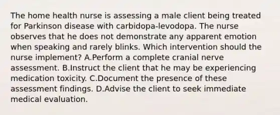 The home health nurse is assessing a male client being treated for Parkinson disease with carbidopa-levodopa. The nurse observes that he does not demonstrate any apparent emotion when speaking and rarely blinks. Which intervention should the nurse implement? A.Perform a complete cranial nerve assessment. B.Instruct the client that he may be experiencing medication toxicity. C.Document the presence of these assessment findings. D.Advise the client to seek immediate medical evaluation.