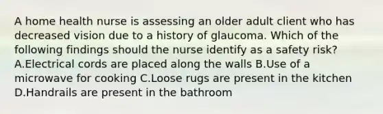 A home health nurse is assessing an older adult client who has decreased vision due to a history of glaucoma. Which of the following findings should the nurse identify as a safety risk? A.Electrical cords are placed along the walls B.Use of a microwave for cooking C.Loose rugs are present in the kitchen D.Handrails are present in the bathroom