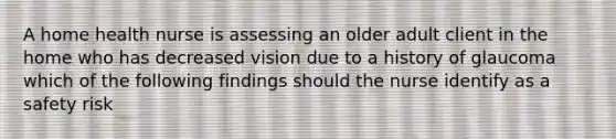 A home health nurse is assessing an older adult client in the home who has decreased vision due to a history of glaucoma which of the following findings should the nurse identify as a safety risk