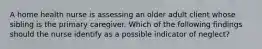 A home health nurse is assessing an older adult client whose sibling is the primary caregiver. Which of the following findings should the nurse identify as a possible indicator of neglect?