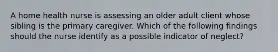 A home health nurse is assessing an older adult client whose sibling is the primary caregiver. Which of the following findings should the nurse identify as a possible indicator of neglect?