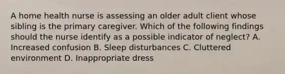 A home health nurse is assessing an older adult client whose sibling is the primary caregiver. Which of the following findings should the nurse identify as a possible indicator of neglect? A. Increased confusion B. Sleep disturbances C. Cluttered environment D. Inappropriate dress