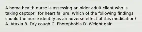 A home health nurse is assessing an older adult client who is taking captopril for heart failure. Which of the following findings should the nurse identify as an adverse effect of this medication? A. Ataxia B. Dry cough C. Photophobia D. Weight gain