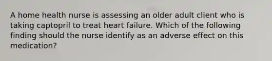 A home health nurse is assessing an older adult client who is taking captopril to treat heart failure. Which of the following finding should the nurse identify as an adverse effect on this medication?