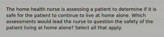 The home health nurse is assessing a patient to determine if it is safe for the patient to continue to live at home alone. Which assessments would lead the nurse to question the safety of the patient living at home alone? Select all that apply.