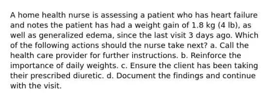 A home health nurse is assessing a patient who has <a href='https://www.questionai.com/knowledge/kSfZ7K0QMT-heart-failure' class='anchor-knowledge'>heart failure</a> and notes the patient has had a weight gain of 1.8 kg (4 lb), as well as generalized edema, since the last visit 3 days ago. Which of the following actions should the nurse take next? a. Call the health care provider for further instructions. b. Reinforce the importance of daily weights. c. Ensure the client has been taking their prescribed diuretic. d. Document the findings and continue with the visit.