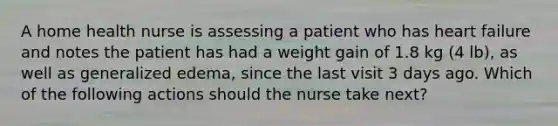 A home health nurse is assessing a patient who has heart failure and notes the patient has had a weight gain of 1.8 kg (4 lb), as well as generalized edema, since the last visit 3 days ago. Which of the following actions should the nurse take next?