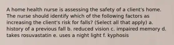 A home health nurse is assessing the safety of a client's home. The nurse should identify which of the following factors as increasing the client's risk for falls? (Select all that apply) a. history of a previous fall b. reduced vision c. impaired memory d. takes rosuvastatin e. uses a night light f. kyphosis