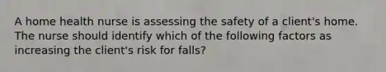 A home health nurse is assessing the safety of a client's home. The nurse should identify which of the following factors as increasing the client's risk for falls?