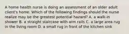 A home health nurse is doing an assessment of an older adult client's home. Which of the following findings should the nurse realize may be the greatest potential hazard? A. a walk-in shower B. a straight staircase with arm rails C. a large area rug in the living room D. a small rug in front of the kitchen sink