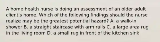 A home health nurse is doing an assessment of an older adult client's home. Which of the following findings should the nurse realize may be the greatest potential hazard? A. a walk-in shower B. a straight staircase with arm rails C. a large area rug in the living room D. a small rug in front of the kitchen sink