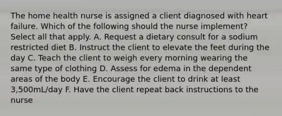 The home health nurse is assigned a client diagnosed with heart failure. Which of the following should the nurse implement? Select all that apply. A. Request a dietary consult for a sodium restricted diet B. Instruct the client to elevate the feet during the day C. Teach the client to weigh every morning wearing the same type of clothing D. Assess for edema in the dependent areas of the body E. Encourage the client to drink at least 3,500mL/day F. Have the client repeat back instructions to the nurse