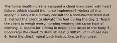 The home health nurse is assigned a client diagnosed with heart failure. Which should the nurse implement? *Select all that apply:* 1. Request a dietary consult for a sodium-restricted diet. 2. Instruct the client to elevate the feet during the day. 3. Teach the client to weigh every morning wearing the same type of clothing. 4. Assess for edema in dependent areas of the body. 5. Encourage the client to drink at least 3,000 mL of fluid per day. 6. Have the client repeat back instructions to the nurse.