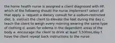 the home health nurse is assigned a client diagnosed with HF. which of the following should the nurse implement? select all that apply. a. request a dietary consult for a sodium-restricted diet. b. instruct the client to elevate the feet during the day c. teach the client to weigh every morning wearing the same type of clothing d. asses for edema in the dependent areas of the body e. encourage the client to drink at least 3,500mL/day f. have the client repeat back instructions to the nurse