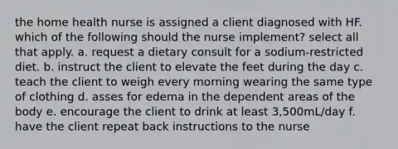 the home health nurse is assigned a client diagnosed with HF. which of the following should the nurse implement? select all that apply. a. request a dietary consult for a sodium-restricted diet. b. instruct the client to elevate the feet during the day c. teach the client to weigh every morning wearing the same type of clothing d. asses for edema in the dependent areas of the body e. encourage the client to drink at least 3,500mL/day f. have the client repeat back instructions to the nurse