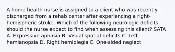 A home health nurse is assigned to a client who was recently discharged from a rehab center after experiencing a right-hemispheric stroke. Which of the following neurologic deficits should the nurse expect to find when assessing this client? SATA A. Expressive aphasia B. Visual spatial deficits C. Left hemianopsia D. Right hemiplegia E. One-sided neglect